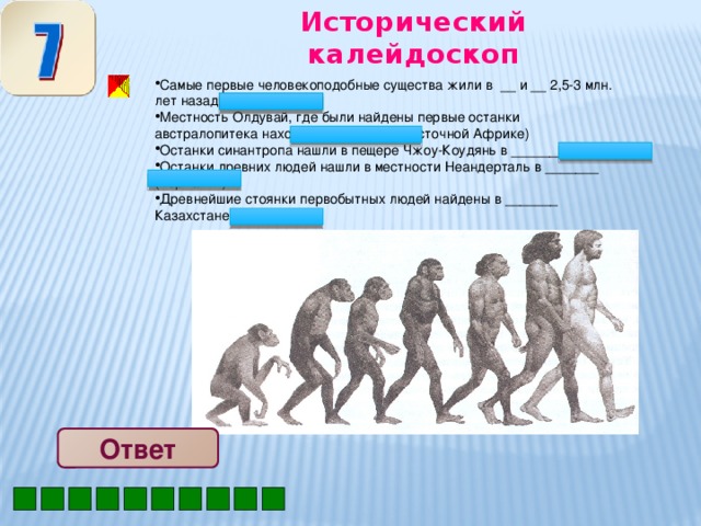 Исторический калейдоскоп Самые первые человекоподобные существа жили в __ и __ 2,5-3 млн. лет назад (Азии Африке) Местность Олдувай, где были найдены первые останки австралопитека находится в ______ (Восточной Африке) Останки синантропа нашли в пещере Чжоу-Коудянь в _______ (Китае) Останки древних людей нашли в местности Неандерталь в _______ (Германии) Древнейшие стоянки первобытных людей найдены в _______ Казахстане (Южном) Ответ