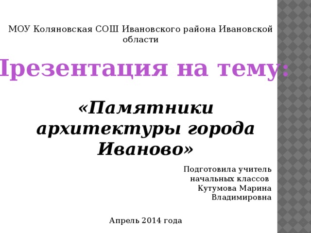 МОУ Коляновская СОШ Ивановского района Ивановской области Презентация на тему: «Памятники архитектуры города Иваново» Подготовила учитель  начальных классов Кутумова Марина Владимировна Апрель 2014 года