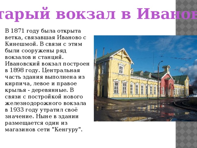 Старый вокзал в Иванове В 1871 году была открыта ветка, связавшая Иваново с Кинешмой. В связи с этим были сооружены ряд вокзалов и станций. Ивановский вокзал построен в 1898 году. Центральная часть здания выполнена из кирпича, левое и правое крылья - деревянные. В связи с постройкой нового железнодорожного вокзала в 1933 году утратил своё значение. Ныне в здании размещается один из магазинов сети 