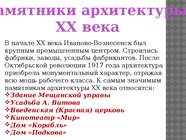 Памятники архитектуры ХХ века В начале ХХ века Иваново-Вознесенск был крупным промышленным центром. Строились фабрики, заводы, усадьбы фабрикантов. После Октябрьской революции 1917 года архитектура приобрела монументальный характер, отражая всю мощь рабочего класса. К самым значимым памятникам архитектуры ХХ века относятся: Здание Мещанской управы Усадьба А. Витова Введенская (Красная) церковь Кинотеатр «Мир» Дом «Корабль» Дом «Подкова»