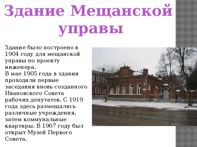 Здание Мещанской управы Здание было построено в 1904 году для мещанской управы по проекту инженера. В мае 1905 года в здании проходили первые заседания вновь созданного Ивановского Совета рабочих депутатов. С 1919 года здесь размещались различные учреждения, затем коммунальные квартиры. В 1967 году был открыт Музей Первого Совета.