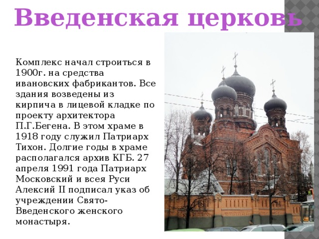 Введенская церковь Комплекс начал строиться в 1900г. на средства ивановских фабрикантов. Все здания возведены из кирпича в лицевой кладке по проекту архитектора П.Г.Бегена. В этом храме в 1918 году служил Патриарх Тихон. Долгие годы в храме располагался архив КГБ. 27 апреля 1991 года Патриарх Московский и всея Руси Алексий II подписал указ об учреждении Свято-Введенского женского монастыря.