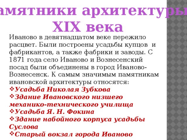 Памятники архитектуры XIX века Иваново в девятнадцатом веке пережило расцвет. Были построены усадьбы купцов и фабрикантов, а также фабрики и заводы. С 1871 года село Иваново и Вознесенский посад были объединены в город Иваново-Вознесенск. К самым значимым памятникам ивановской архитектуры относятся: