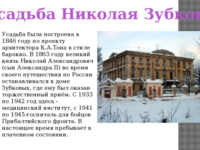 Усадьба Николая Зубкова Усадьба была построена в 1846 году по проекту архитектора К.А.Тона в стиле барокко. В 1863 году великий князь Николай Александрович (сын Александра II) во время своего путешествия по России останавливался в доме Зубковых, где ему был оказан торжественный приём. С 1933 по 1942 год здесь - медицинский институт, с 1941 по 1945-госпиталь для бойцов Прибалтийского фронта. В настоящее время пребывает в плачевном состоянии.