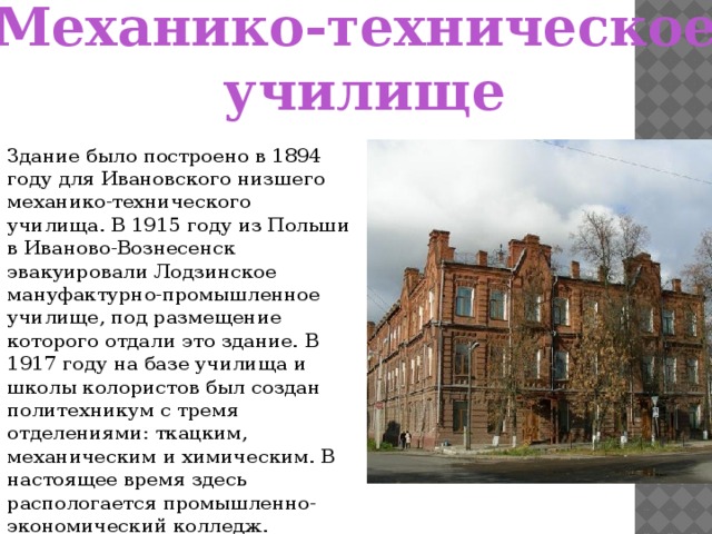 Механико-техническое училище Здание было построено в 1894 году для Ивановского низшего механико-технического училища. В 1915 году из Польши в Иваново-Вознесенск эвакуировали Лодзинское мануфактурно-промышленное училище, под размещение которого отдали это здание. В 1917 году на базе училища и школы колористов был создан политехникум с тремя отделениями: ткацким, механическим и химическим. В настоящее время здесь распологается промышленно-экономический колледж.