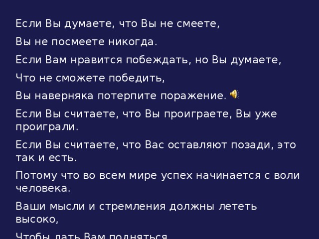 Если Вы думаете, что Вы не смеете, Вы не посмеете никогда. Если Вам нравится побеждать, но Вы думаете, Что не сможете победить, Вы наверняка потерпите поражение. Если Вы считаете, что Вы проиграете, Вы уже проиграли. Если Вы считаете, что Вас оставляют позади, это так и есть. Потому что во всем мире успех начинается с воли человека. Ваши мысли и стремления должны лететь высоко, Чтобы дать Вам подняться.  Адам Джексон.