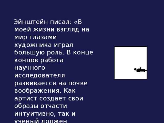 Эйнштейн писал: «В моей жизни взгляд на мир глазами художника играл большую роль. В конце концов работа научного исследователя развивается на почве воображения. Как артист создает свои образы отчасти интуитивно, так и ученый должен обладать большой долей интуиции».