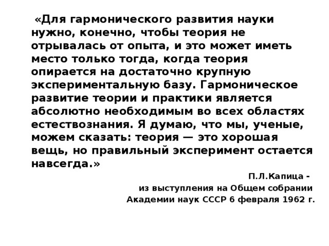 «Для гармонического развития науки нужно, конечно, чтобы теория не отрывалась от опыта, и это может иметь место только тогда, когда теория опирается на достаточно крупную экспериментальную базу. Гармоническое развитие теории и практики является абсолютно необходимым во всех областях естествознания. Я думаю, что мы, ученые, можем сказать: теория — это хорошая вещь, но правильный эксперимент остается навсегда.» П.Л.Капица - из выступления на Общем собрании Академии наук СССР 6 февраля 1962 г.