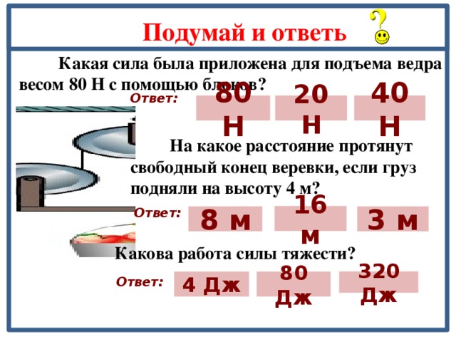 Подумай и ответь  Какая сила была приложена для подъема ведра весом 80 Н с помощью блоков? Ответ: 80 Н 40 Н 20 Н  На какое расстояние протянут свободный конец веревки, если груз подняли на высоту 4 м? Ответ: 16 м 8 м 3 м  Какова работа силы тяжести? Ответ: 80 Дж 4 Дж 320 Дж