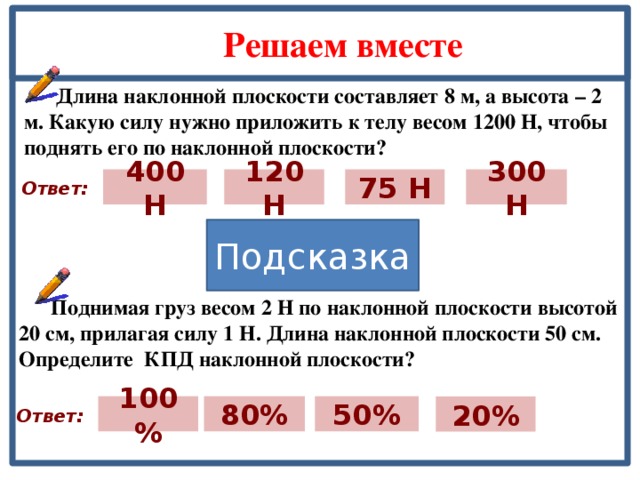 Решаем вместе  Длина наклонной плоскости составляет 8 м, а высота – 2 м. Какую силу нужно приложить к телу весом 1200 Н, чтобы поднять его по наклонной плоскости? 300 Н 400 Н 75 Н 120 Н Ответ: Подсказка  Поднимая груз весом 2 Н по наклонной плоскости высотой 20 см, прилагая силу 1 Н. Длина наклонной плоскости 50 см. Определите КПД наклонной плоскости? 80% 100% 50% 20% Ответ: 19