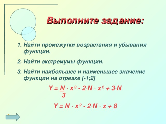 Выполните задание: Найти промежутки возрастания и убывания функции. Найти экстремумы функции. Найти наибольшее и наименьшее значение функции на отрезке [-1;2] Y = N  · x³ - 2·N  ·  x² + 3·N   3 Y = N · x² - 2·N · x + 8