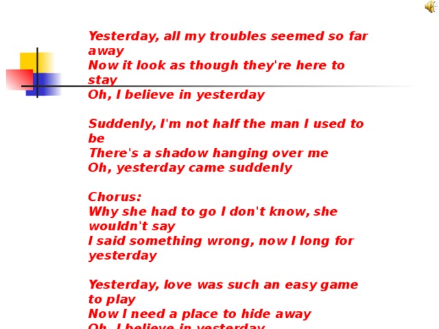 Yesterday, all my troubles seemed so far away Now it look as though they're here to stay Oh, I believe in yesterday  Suddenly, I'm not half the man I used to be There's a shadow hanging over me Oh, yesterday came suddenly  Chorus: Why she had to go I don't know, she wouldn't say I said something wrong, now I long for yesterday  Yesterday, love was such an easy game to play Now I need a place to hide away Oh, I believe in yesterday