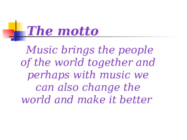 The motto  Music brings the people of the world together and perhaps with music we can also change the world and make it better