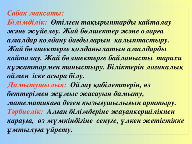 Сабақ мақсаты: Білімділік: Өтілген тақырыптарды қайталау және жүйелеу. Жай бөлшектер және оларға амалдар қолдану дағдыларын қалыптастыру. Жай бөлшектерге қолданылатын амалдарды қайталау. Жай бөлшектерге байланысты тарихи құжаттармен таныстыру. Біліктерін логикалық оймен іске асыра білу. Дамытушылық: Ойлау қабілеттерін, өз беттерімен жұмыс жасауын дамыту, математикаға деген қызығушылығын арттыру. Тәрбиелік: Алған білімдеріне жауапкершілікпен қарауға, өз мүмкіндігіне сенуге, үлкен жетістікке ұмтылуға үйрету.