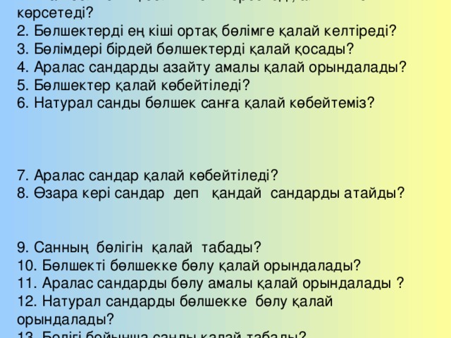 Қайталау сұрақтары: 1. Жай бөлшектің бөлімі нені көрсетеді, алымы нені көрсетеді? 2. Бөлшектерді ең кіші ортақ бөлімге қалай келтіреді? 3. Бөлімдері бірдей бөлшектерді қалай қосады? 4. Аралас сандарды азайту амалы қалай орындалады? 5. Бөлшектер қалай көбейтіледі? 6. Натурал санды бөлшек санға қалай көбейтеміз? 7. Аралас сандар қалай көбейтіледі? 8. Өзара кері сандар деп қандай сандарды атайды? 9. Санның бөлігін қалай табады? 10. Бөлшекті бөлшекке бөлу қалай орындалады? 11. Аралас сандарды бөлу амалы қалай орындалады ? 12. Натурал сандарды бөлшекке бөлу қалай орындалады? 13. Бөлігі бойынша санды қалай табады?