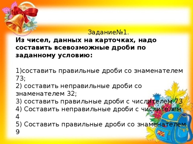 Задание№1. Из чисел, данных на карточках, надо составить всевозможные дроби по заданному условию: 1)составить правильные дроби со знаменателем 73; 2) составить неправильные дроби со знаменателем 32; 3) составить правильные дроби с числителем 73 4) Составить неправильные дроби с числителем 4 5) Составить правильные дроби со знаменателем 9