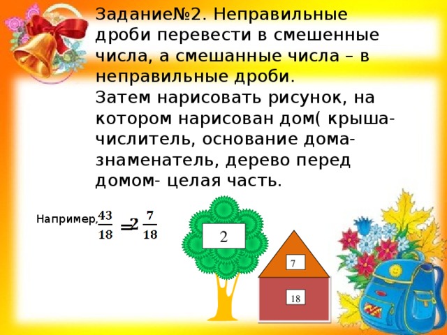 Задание№2. Неправильные дроби перевести в смешенные числа, а смешанные числа – в неправильные дроби. Затем нарисовать рисунок, на котором нарисован дом( крыша- числитель, основание дома- знаменатель, дерево перед домом- целая часть. Например, = 2 7 18