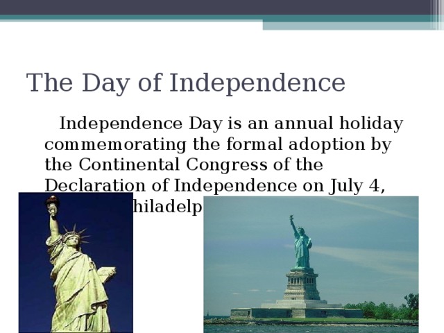 The Day of Independence  Independence Day is an annual holiday commemorating the formal adoption by the Continental Congress of the Declaration of Independence on July 4, 1776, in Philadelphia
