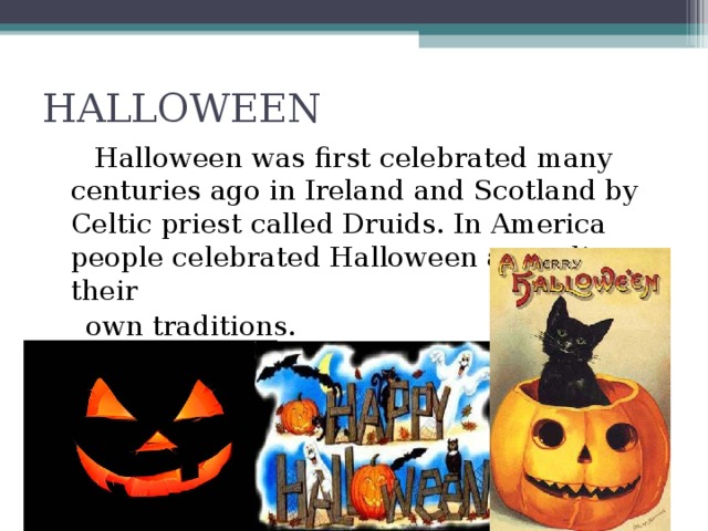 HALLOWEEN  Halloween was first celebrated many centuries ago in Ireland and Scotland by Celtic priest called Druids. In America people celebrated Halloween according to their  own traditions.