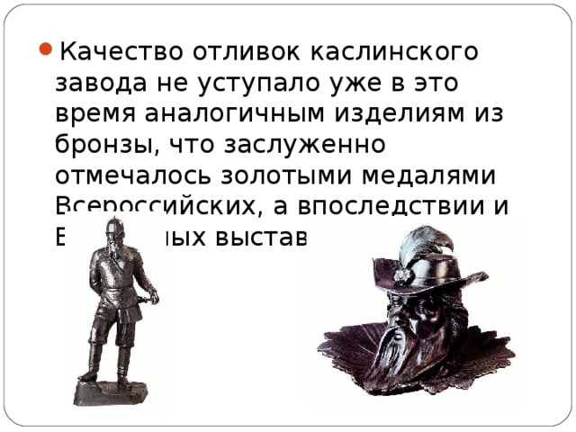 Качество отливок каслинского завода не уступало уже в это время аналогичным изделиям из бронзы, что заслуженно отмечалось золотыми медалями Всероссийских, а впоследствии и Всемирных выставок.