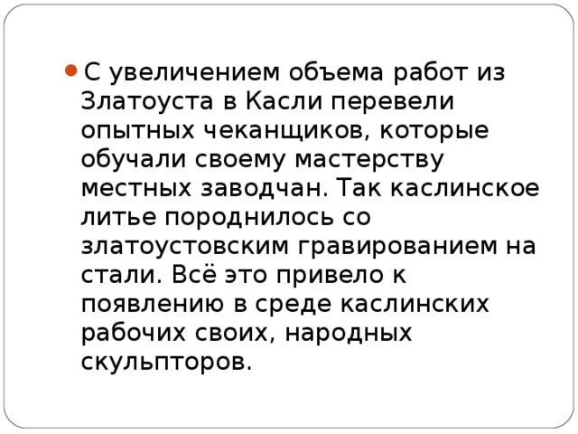 С увеличением объема работ из Златоуста в Касли перевели опытных чеканщиков, которые обучали своему мастерству местных заводчан. Так каслинское литье породнилось со златоустовским гравированием на стали. Всё это привело к появлению в среде каслинских рабочих своих, народных скульпторов.