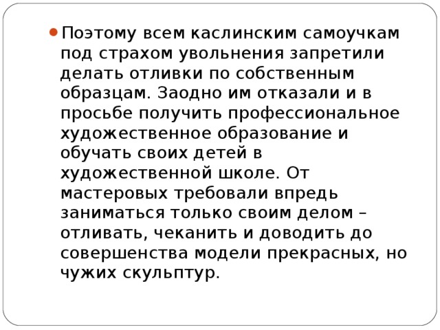 Поэтому всем каслинским самоучкам под страхом увольнения запретили делать отливки по собственным образцам. Заодно им отказали и в просьбе получить профессиональное художественное образование и обучать своих детей в художественной школе. От мастеровых требовали впредь заниматься только своим делом – отливать, чеканить и доводить до совершенства модели прекрасных, но чужих скульптур.