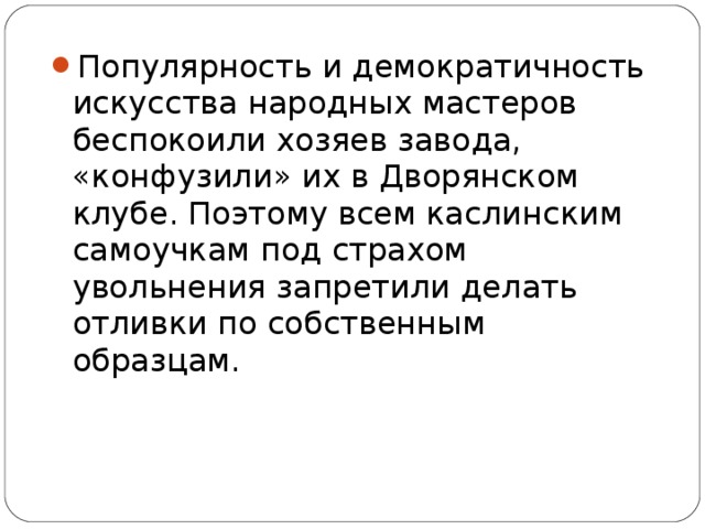 Популярность и демократичность искусства народных мастеров беспокоили хозяев завода, «конфузили» их в Дворянском клубе. Поэтому всем каслинским самоучкам под страхом увольнения запретили делать отливки по собственным образцам.