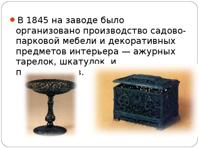 В 1845 на заводе было организовано производство садово-парковой мебели и декоративных предметов интерьера — ажурных тарелок, шкатулок и подсвечников.