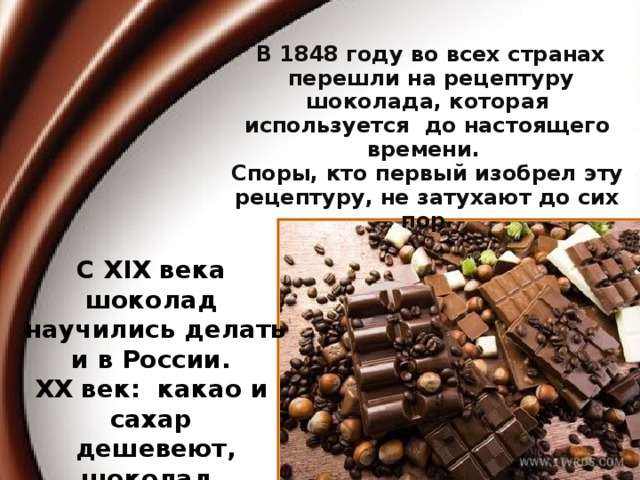 В 1848 году во всех странах  перешли на рецептуру шоколада, которая используется до настоящего времени. Споры, кто первый изобрел эту рецептуру, не затухают до сих пор. С XIX века шоколад  научились делать  и в России. XX век: какао и сахар  дешевеют, шоколад становится доступным.