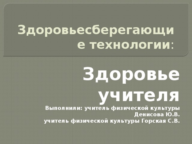 Здоровьесберегающие технологии :    Здоровье учителя Выполнили: учитель физической культуры Денисова Ю.В. учитель физической культуры Горская С.В.