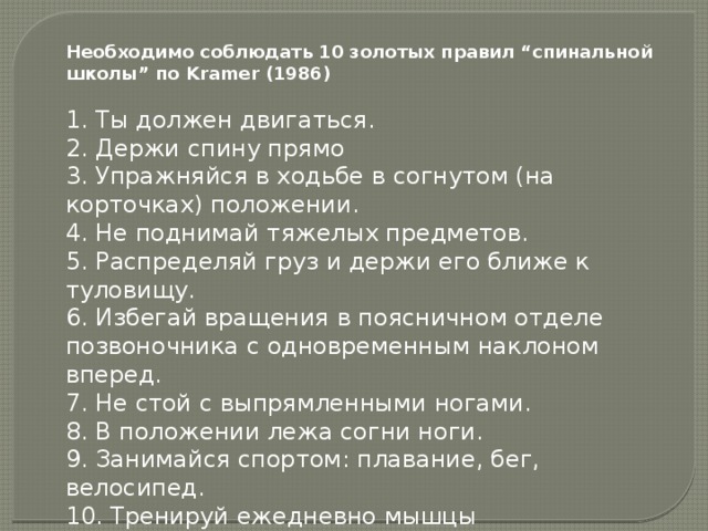 Необходимо соблюдать 10 золотых правил “спинальной школы” по Kramer (1986)   1. Ты должен двигаться.  2. Держи спину прямо  3. Упражняйся в ходьбе в согнутом (на корточках) положении.  4. Не поднимай тяжелых предметов.  5. Распределяй груз и держи его ближе к туловищу.  6. Избегай вращения в поясничном отделе позвоночника с одновременным наклоном вперед.  7. Не стой с выпрямленными ногами.  8. В положении лежа согни ноги.  9. Занимайся спортом: плавание, бег, велосипед.  10. Тренируй ежедневно мышцы позвоночника.