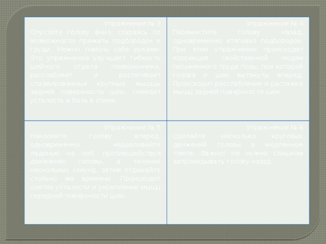 Упражнение № 3 Опустите голову вниз, стараясь по возможности прижать подбородок к груди. Можно помочь себе руками. Это упражнение улучшает гибкость шейного отдела позвоночника, расслабляет и растягивает спазмированные крупные мышцы задней поверхности шеи, снимает усталость и боль в спине. Упражнение № 4 Упражнение № 5 Переместите голову назад, одновременно втягивая подбородок. При этом упражнении происходит коррекция свойственной людям письменного труда позы, при которой голова и шея вытянуты вперед. Происходит расслабление и растяжка мышц задней поверхности шеи. Наклоните голову вперед, одновременно надавливайте ладонью на лоб, противодействуя движению головы, в течение нескольких секунд, затем отдыхайте столько же времени. Происходит снятие усталости и укрепление мышц передней поверхности шеи. Упражнение № 6 Сделайте несколько круговых движений головы в медленном темпе. Важно! Не нужно слишком запрокидывать голову назад.