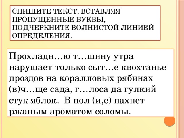 Спишите текст, вставляя пропущенные буквы, подчеркните волнистой линией определения. Прохладн…ю т…шину утра нарушает только сыт…е квохтанье дроздов на коралловых рябинах (в)ч…ще сада, г…лоса да гулкий стук яблок. В пол (и,е) пахнет ржаным ароматом соломы.