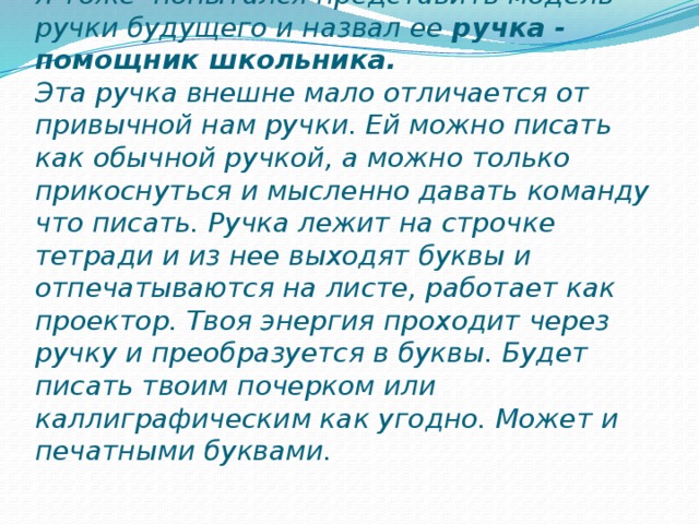 Я тоже попытался представить модель ручки будущего и назвал ее ручка - помощник школьника.   Эта ручка внешне мало отличается от привычной нам ручки. Ей можно писать как обычной ручкой, а можно только прикоснуться и мысленно давать команду что писать. Ручка лежит на строчке тетради и из нее выходят буквы и отпечатываются на листе, работает как проектор. Твоя энергия проходит через ручку и преобразуется в буквы. Будет писать твоим почерком или каллиграфическим как угодно. Может и печатными буквами.