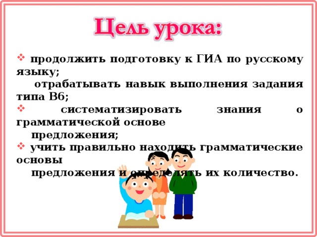 продолжить подготовку к ГИА по русскому языку;  отрабатывать навык выполнения задания типа В6;  систематизировать знания о грамматической основе  предложения;  учить правильно находить грамматические основы