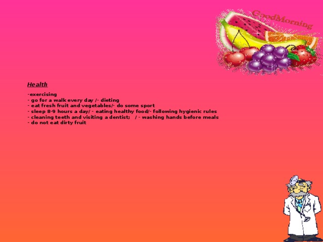 Health   -exercising  - go for a walk every day /- dieting  - eat fresh fruit and vegetables/- do some sport  - sleep 8-9 hours a day/ - eating healthy food/- following hygienic rules  - cleaning teeth and visiting a dentist; / - washing hands before meals  - do not eat dirty fruit