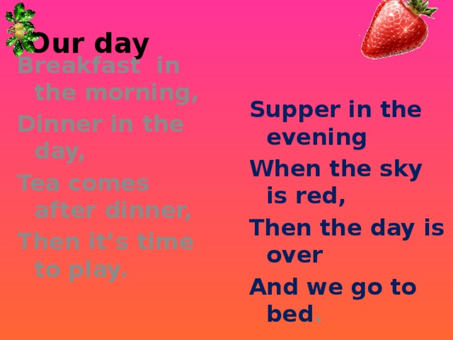 Our day Breakfast in the morning, Dinner in the day, Tea comes after dinner, Then it’s time to play. Supper in the evening When the sky is red, Then the day is over And we go to bed .