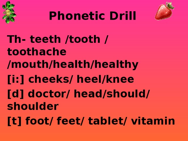 Phonetic Drill Th- teeth /tooth / toothache /mouth/health/healthy [i:] cheeks/ heel/knee [d] doctor/ head/should/ shoulder [t] foot/ feet/ tablet/ vitamin