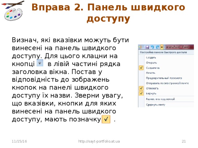 Вправа 2. Панель швидкого доступу Визнач, які вказівки можуть бути винесені на панель швидкого доступу. Для цього клацни на кнопці в лівій частині рядка заголовка вікна. Постав у відповідність до зображень кнопок на панелі швидкого доступу їх назви. Зверни увагу, що вказівки, кнопки для яких винесені на панель швидкого доступу, мають позначку . 11/15/16 http://sayt-portfolio.at.ua 10