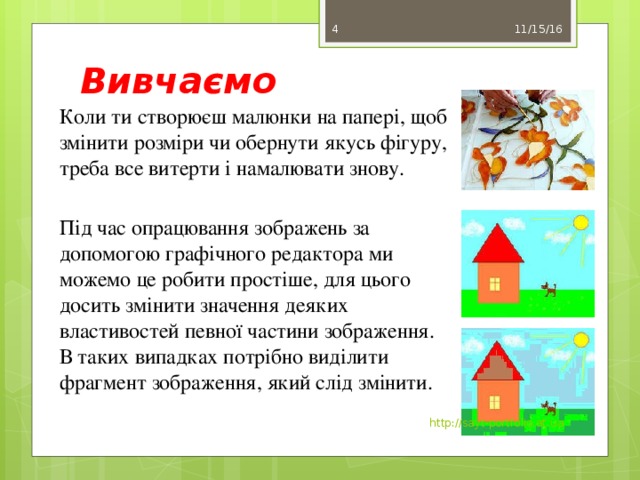 Вивчаємо 11/15/16 3 Коли ти створюєш малюнки на папері, щоб змінити розміри чи обернути якусь фігуру, треба все витерти і намалювати знову. Під час опрацювання зображень за допомогою графічного редактора ми можемо це робити простіше, для цього досить змінити значення деяких властивостей певної частини зображення. В таких випадках потрібно виділити фрагмент зображення, який слід змінити. http://sayt-portfolio.at.ua