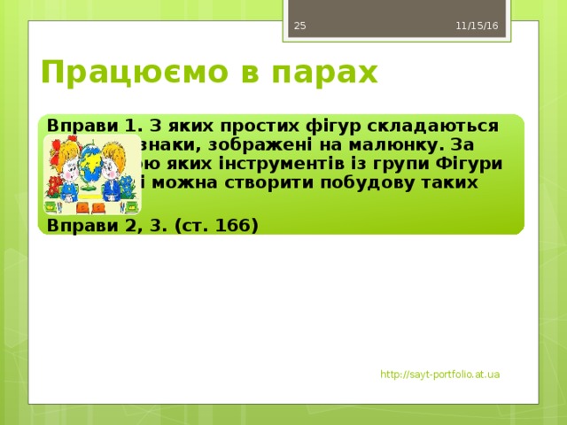 11/15/16 25 Працюємо в парах Вправи 1. З яких простих фігур складаються дорожні знаки, зображені на малюнку. За допомогою яких інструментів із групи Фігури на стрічці можна створити побудову таких знаків? Вправи 2, 3. (ст. 166) http://sayt-portfolio.at.ua