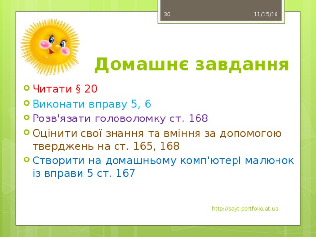 11/15/16 29 Домашнє завдання Читати § 20 Виконати вправу 5, 6 Розв'язати головоломку ст. 168 Оцінити свої знання та вміння за допомогою тверджень на ст. 165, 168 Створити на домашньому комп'ютері малюнок із вправи 5 ст. 167 http://sayt-portfolio.at.ua