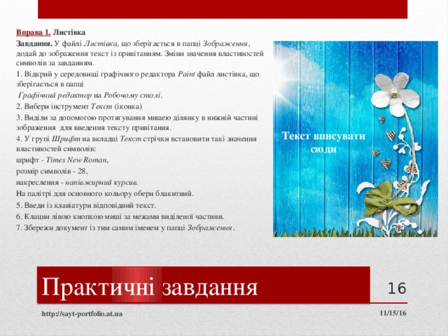 Вправа 1.  Листівка Завдання. У файлі Листівка , що зберігається в папці Зображення , додай до зображення текст із привітанням. Зміни значення властивостей символів за завданням. 1. Відкрий у середовищі графічного редактора Paint файл листівка, що зберігається в папці  Графічний редактор на Робочому столі . 2. Вибери інструмент Текст (іконка) 3. Виділи за допомогою протягування мишею ділянку в нижній частині зображення для введення тексту привітання. 4. У групі Шрифт на вкладці Текст стрічки встановити такі значення властивостей символів: шрифт - Times New Roman , розмір символів - 28, накреслення - напівжирний курсив . На палітрі для основного кольору обери блакитний. 5. Введи із клавіатури відповідний текст. 6. Клацни лівою кнопкою миші за межами виділеної частини. 7. Збережи документ із тим самим іменем у папці Зображення . Текст вписувати  сюди Практичні завдання  11/15/16 http://sayt-portfolio.at.ua