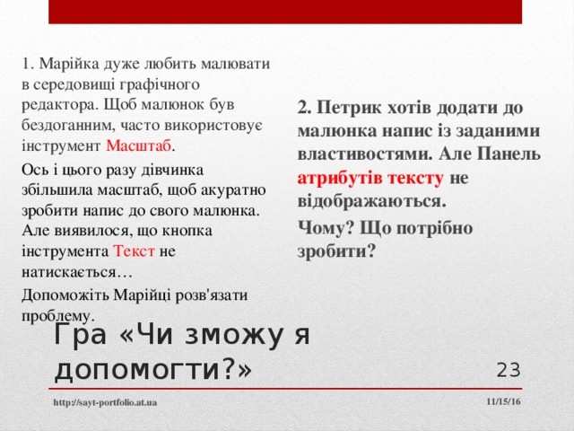 1. Марійка дуже любить малювати в середовищі графічного редактора. Щоб малюнок був бездоганним, часто використовує інструмент Масштаб . Ось і цього разу дівчинка збільшила масштаб, щоб акуратно зробити напис до свого малюнка. Але виявилося, що кнопка інструмента Текст не натискається… Допоможіть Марійці розв'язати проблему. 2. Петрик хотів додати до малюнка напис із заданими властивостями. Але Панель атрибутів тексту не відображаються. Чому? Що потрібно зробити? Гра «Чи зможу я допомогти?»  11/15/16 http://sayt-portfolio.at.ua