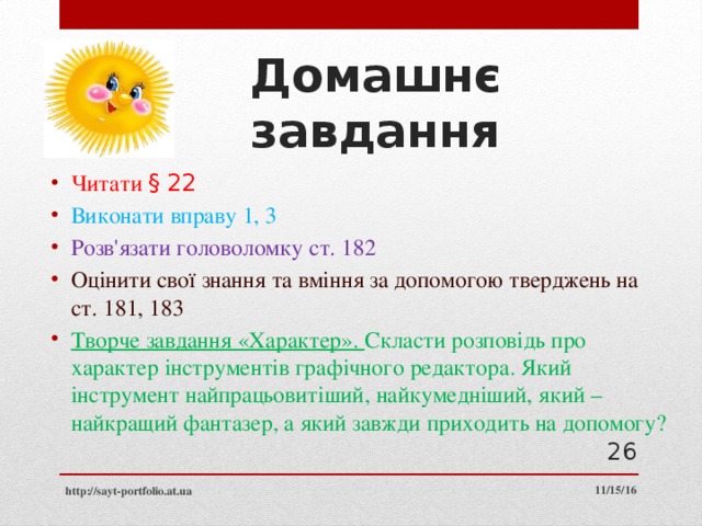 Домашнє завдання Читати § 22 Виконати вправу 1, 3 Розв'язати головоломку ст. 182 Оцінити свої знання та вміння за допомогою тверджень на ст. 181, 183 Творче завдання «Характер». Скласти розповідь про характер інструментів графічного редактора. Який інструмент найпрацьовитіший, найкумедніший, який – найкращий фантазер, а який завжди приходить на допомогу?  11/15/16 http://sayt-portfolio.at.ua