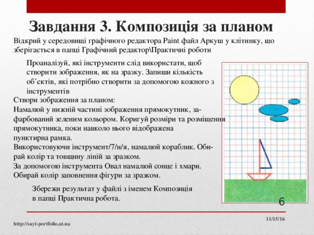 Завдання 3. Композиція за планом Відкрий у середовищі графічного редактора Paint файл Аркуш у клітинку, що зберігається в папці Графічний редактор\Практичні роботи Проаналізуй, які інструменти слід використати, щоб створити зображення, як на зразку. Запиши кількість об’єктів, які потрібно створити за допомогою кожного з інструментів Створи зображення за планом: Намалюй у нижній частині зображення прямокутник, за­ фарбований зеленим кольором. Коригуй розміри та розміщення прямокутника, поки навколо нього відображена пунктирна рамка. Використовуючи інструмент/7/н/я, намалюй кораблик. Оби­ рай колір та товщину ліній за зразком. За допомогою інструмента Овал намалюй сонце і хмари. Обирай колір заповнення фігури за зразком. Збережи результат у файлі з іменем Композиція в папці Практична робота.  11/15/16 http://sayt-portfolio.at.ua