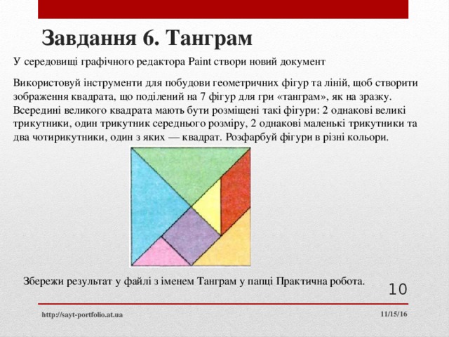 Завдання 6. Танграм У середовищі графічного редактора Paint створи новий документ Використовуй інструменти для побудови геометричних фігур та ліній, щоб створити зображення квадрата, що поділений на 7 фігур для гри «танграм», як на зразку. Всередині великого квадрата мають бути розміщені такі фігури: 2 однакові великі трикутники, один трикутник середнього розміру, 2 однакові маленькі трикутники та два чотирикутники, один з яких — квадрат. Розфарбуй фігури в різні кольори. Збережи результат у файлі з іменем Танграм у папці Практична робота.  11/15/16 http://sayt-portfolio.at.ua