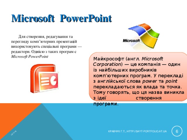 15/11/16 Microsoft РowerРoint Для створення, редагування та перегляду комп’ютерних пре­зентацій використовують спеціальні програми — редактори. Од­нією з таких програм є Microsoft PowerPoint Майкрософт (англ. Microsoft Corporation ) — це компанія — один із найбільших виробників комп’ютерних програм. У перекладі з англійської слова power та point перекладаються як влада та точка. Тому говорять, що ця назва виникла з ідеї створення програми.  КРАВЧУК Г.Т., HTTP://SAYT-PORTFOLIO.AT.UA