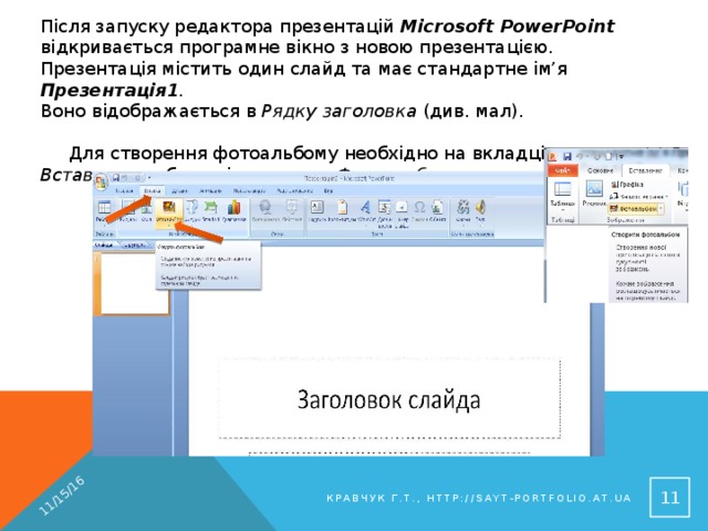 11/15/16 Після запуску редактора презентацій Microsoft PowerPoint відкривається програмне вікно з новою презентацією. Презентація містить один слайд та має стандартне ім’я Презентація1 .  Воно відображається в Рядку заголовка (див. мал).  Для створення фотоальбому необхідно на вкладці Вставлення обрати інструмент Фотоальбом. 8 Кравчук Г.Т., http://sayt-portfolio.at.ua