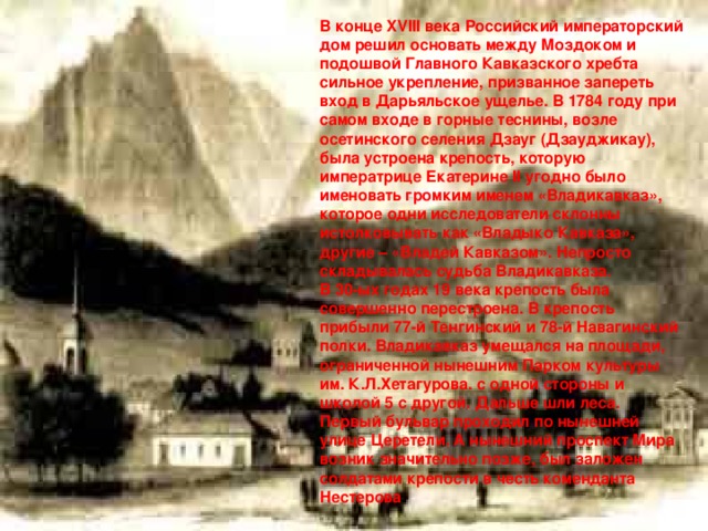 В конце XVIII века Российский императорский дом решил основать между Моздоком и подошвой Главного Кавказского хребта сильное укрепление, призванное запереть вход в Дарьяльское ущелье. В 1784 году при самом входе в горные теснины, возле осетинского селения Дзауг (Дзауджикау), была устроена крепость, которую императрице Екатерине II угодно было именовать громким именем «Владикавказ», которое одни исследователи склонны истолковывать как «Владыко Кавказа», другие – «Владей Кавказом». Непросто складывалась судьба Владикавказа. В 30-ых годах 19 века крепость была совершенно перестроена. В крепость прибыли 77-й Тенгинский и 78-й Навагинский полки. Владикавказ умещался на площади, ограниченной нынешним Парком культуры им. К.Л.Хетагурова. с одной стороны и школой 5 с другой. Дальше шли леса. Первый бульвар проходил по нынешней улице Церетели. А нынешний проспект Мира возник значительно позже, был заложен солдатами крепости в честь коменданта Нестерова .